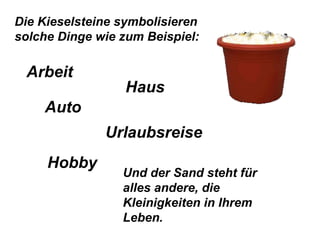 Die Kieselsteine symbolisieren solche Dinge wie zum Beispiel:  Und der Sand steht für alles andere, die Kleinigkeiten in Ihrem Leben. Arbeit Haus Urlaubsreise Hobby Auto 
