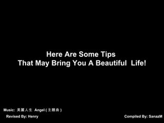 Here Are Some Tips
       That May Bring You A Beautiful Life!




Music: 美麗人生 Angel ( 主題曲 )
 Revised By: Henry                  Compiled By: SanazM
 