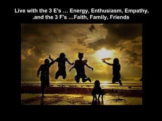 Live with the 3 E's … Energy, Enthusiasm, Empathy,  and the 3 F's …Faith, Family, Friends. 