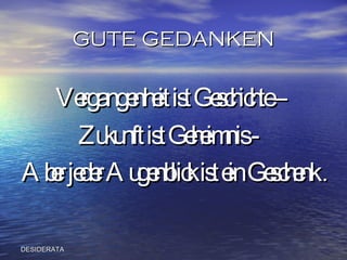 GUTE GEDANKEN Vergangenheit ist Geschichte –  Zukunft ist Geheimnis -  Aber jeder Augenblick ist ein Geschenk  . DESIDERATA 