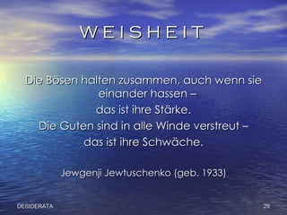 W E I S H E I T  Die Bösen halten zusammen, auch wenn sie einander hassen –  das ist ihre Stärke. Die Guten sind in alle Winde verstreut – das ist ihre Schwäche. Jewgenji Jewtuschenko (geb. 1933) DESIDERATA 