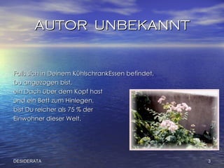 AUTOR  UNBEKANNT Falls sich in Deinem   KühlschrankEssen befindet,  Du angezogen   bist,  ein Dach über dem Kopf hast  und ein Bett zum   Hinlegen, bist Du reicher als 75 % der  Einwohner dieser Welt.  DESIDERATA 