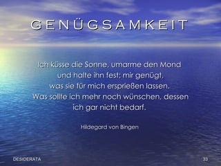 G E N Ü G S A M K E I T  Ich küsse die Sonne, umarme den Mond  und halte ihn fest; mir genügt, was sie für mich ersprießen lassen.  Was sollte ich mehr noch wünschen, dessen ich gar nicht bedarf.  Hildegard von Bingen  DESIDERATA 
