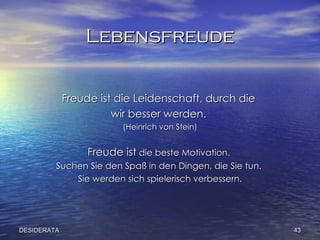 L ebensfreude Freude ist die Leidenschaft, durch die  wir besser werden.  (Heinrich von Stein) Freude ist  die beste Motivation.  Suchen Sie den Spaß in den Dingen, die Sie tun.  Sie werden sich spielerisch verbessern. DESIDERATA 