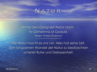 N a t u r  Ahme den Gang der Natur nach.  Ihr Geheimnis ist Geduld. (Ralph Waldo Emerson) ************************ Die Natur macht es uns vor. Alles hat seine Zeit. Den langsamen Wandel der Natur zu beobachten schenkt Ruhe und Gelassenheit. DESIDERATA 