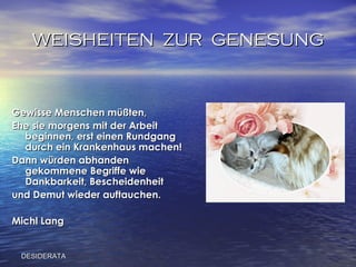 WEISHEITEN  ZUR  GENESUNG Gewisse Menschen müßten,  Ehe sie morgens mit der Arbeit beginnen, erst einen Rundgang durch ein Krankenhaus machen! Dann würden abhanden gekommene Begriffe wie Dankbarkeit, Bescheidenheit und Demut wieder auftauchen.   Michl Lang DESIDERATA 