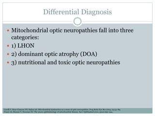 Differential Diagnosis
 Mitochondrial optic neuropathies fall into three
categories:
 1) LHON
 2) dominant optic atrophy (DOA)
 3) nutritional and toxic optic neuropathies
Carelli V, Ross-Cisneros FN, Sadun AA: Mitochondrial dysfunction as a cause of optic neuropathies. Prog Retin Eye Res 2004, 23:53–89.
Fraser JA, Biousse V, Newman NJ: The neuro-ophthalmology of mitochondrial disease. Surv Ophthalmol 2010, 55(4):299–334.
 