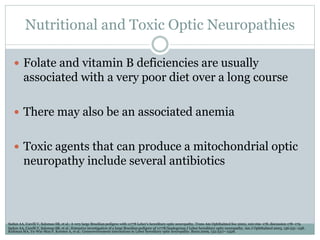 Nutritional and Toxic Optic Neuropathies
 Folate and vitamin B deficiencies are usually
associated with a very poor diet over a long course
 There may also be an associated anemia
 Toxic agents that can produce a mitochondrial optic
neuropathy include several antibiotics
Sadun AA, Carelli V, Salomao SR, et al.: A very large Brazilian pedigree with 11778 Leber’s hereditary optic neuropathy. Trans Am Ophthalmol Soc 2002, 100:169–178. discussion 178–179.
Sadun AA, Carelli V, Salomao SR, et al.: Extensive investigation of a large Brazilian pedigree of 11778/haplogroup J Leber hereditary optic neuropathy. Am J Ophthalmol 2003, 136:231–238.
Kirkman MA, Yu-Wai-Man P, Korsten A, et al.: Geneenvironment interactions in Leber hereditary optic neuropathy. Brain 2009, 132:2317–2326.
 