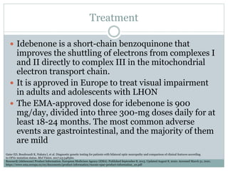 Treatment
 Idebenone is a short-chain benzoquinone that
improves the shuttling of electrons from complexes I
and II directly to complex III in the mitochondrial
electron transport chain.
 It is approved in Europe to treat visual impairment
in adults and adolescents with LHON
 The EMA-approved dose for idebenone is 900
mg/day, divided into three 300-mg doses daily for at
least 18-24 months. The most common adverse
events are gastrointestinal, and the majority of them
are mild
Gaier ED, Boudreault K, Nakata I, et al. Diagnostic genetic testing for patients with bilateral optic neuropathy and comparison of clinical features according
to OPA1 mutation status. Mol Vision. 2017;23:548560.
Raxone® (idebenone) Product Information. European Medicines Agency (EMA). Published September 8, 2015. Updated August 8, 2020. Accessed March 31, 2021.
https://www.ema.europa.eu/en/documents/product-information/raxone-epar-product-information_en.pdf
 