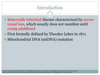 Introduction
 Maternally inherited disease characterized by severe
visual loss, which usually does not manifest until
young adulthood
 First formally defined by Theodor Leber in 1871
 Mitochondrial DNA (mtDNA) mutation
Carelli V, Ross-Cisneros FN, Sadun AA: Mitochondrial dysfunction as a cause of optic neuropathies. Prog Retin Eye Res 2004, 23:53–89.
Fraser JA, Biousse V, Newman NJ: The neuro-ophthalmology of mitochondrial disease. Surv Ophthalmol 2010, 55(4):299–334.
 
