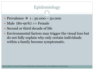 Epidemiology
 Prevalence  1 : 30.000 – 50.000
 Male (80-90%) >> Female
 Second or third decade of life
 Environmental factors may trigger the visual loss but
do not fully explain why only certain individuals
within a family become symptomatic.
Fraser JA, Biousse V, Newman NJ: The neuro-ophthalmology of mitochondrial disease. Surv Ophthalmol 2010, 55(4):299–334.
 
