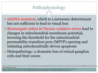 Pathophysiology
 mtDNA mutation, which is a necessary determinant
but not sufficient to lead to visual loss
 Bioenergetic defect & Chronic oxidative stress lead to
changes in mitochondrial membrane potential,
lowering the threshold for the mitochondrial
permeability transition pore (MPTP) opening and
initiating mitochondrially driven apoptosis
 Histopathology: a dramatic loss of retinal ganglion
cells and their axons
Carelli V, Ross-Cisneros FN, Sadun AA: Mitochondrial dysfunction as a cause of optic neuropathies. Prog Retin Eye Res 2004, 23:53–89.
Fraser JA, Biousse V, Newman NJ: The neuro-ophthalmology of mitochondrial disease. Surv Ophthalmol 2010, 55(4):299–334.
Sadun AA, Win PH, Ross-Cisneros FN, et al.: Leber’s hereditary optic neuropathy differentially affects smaller axons in the optic nerve. Trans Am Ophthalmol Soc 2000, 98:223–
232. discussion 232–235.
 