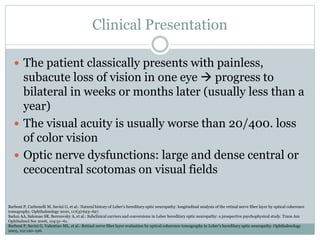 Clinical Presentation
 The patient classically presents with painless,
subacute loss of vision in one eye  progress to
bilateral in weeks or months later (usually less than a
year)
 The visual acuity is usually worse than 20/400. loss
of color vision
 Optic nerve dysfunctions: large and dense central or
cecocentral scotomas on visual fields
Barboni P, Carbonelli M, Savini G, et al.: Natural history of Leber’s hereditary optic neuropathy: longitudinal analysis of the retinal nerve fiber layer by optical coherence
tomography. Ophthalmology 2010, 117(3):623–627.
Sadun AA, Salomao SR, Berezovsky A, et al.: Subclinical carriers and conversions in Leber hereditary optic neuropathy: a prospective psychophysical study. Trans Am
Ophthalmol Soc 2006, 104:51–61.
Barboni P, Savini G, Valentino ML, et al.: Retinal nerve fiber layer evaluation by optical coherence tomography in Leber’s hereditary optic neuropathy. Ophthalmology
2005, 112:120–126.
 