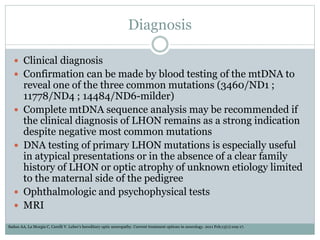 Diagnosis
 Clinical diagnosis
 Confirmation can be made by blood testing of the mtDNA to
reveal one of the three common mutations (3460/ND1 ;
11778/ND4 ; 14484/ND6-milder)
 Complete mtDNA sequence analysis may be recommended if
the clinical diagnosis of LHON remains as a strong indication
despite negative most common mutations
 DNA testing of primary LHON mutations is especially useful
in atypical presentations or in the absence of a clear family
history of LHON or optic atrophy of unknown etiology limited
to the maternal side of the pedigree
 Ophthalmologic and psychophysical tests
 MRI
Sadun AA, La Morgia C, Carelli V. Leber’s hereditary optic neuropathy. Current treatment options in neurology. 2011 Feb;13(1):109-17.
 