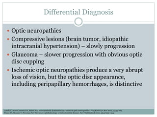 Differential Diagnosis
 Optic neuropathies
 Compressive lesions (brain tumor, idiopathic
intracranial hypertension) – slowly progression
 Glaucoma – slower progression with obvious optic
disc cupping
 Ischemic optic neuropathies produce a very abrupt
loss of vision, but the optic disc appearance,
including peripapillary hemorrhages, is distinctive
Carelli V, Ross-Cisneros FN, Sadun AA: Mitochondrial dysfunction as a cause of optic neuropathies. Prog Retin Eye Res 2004, 23:53–89.
Fraser JA, Biousse V, Newman NJ: The neuro-ophthalmology of mitochondrial disease. Surv Ophthalmol 2010, 55(4):299–334.
 