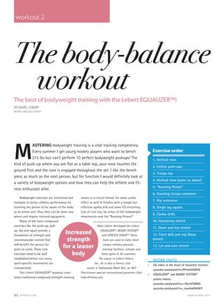 52 OPTIMYZ.COM		 MARCH/APRIL 2014
The body-balance
workoutThe best of bodyweight training with the Lebert EQUALIZER™!
BY MARC LEBERT
MODEL: NICOLE CATNEY
M
ASTERING bodyweight training is a vital training competency.
Every summer I get young hockey players who want to bench
215 lbs but can’t perform 10 perfect bodyweight pushups! The
kind of push-up where you are flat as a table top, your nose touches the
ground first and the core is engaged throughout the set. I like the bench
press as much as the next person, but for function I would definitely look at
a variety of bodyweight options and how they can help the athlete and fit-
ness enthusiast alike.
workout 2
MORE INFO
»» EQ video in the heart of beautiful Toronto:
youtube.com/watch?v=PFtrkVUURH8
»» EQUALIZER™ and BUDDY SYSTEM™
promo videos:
youtube.com/watch?v=-7DcrhFkMkQ
youtube.com/watch?v=_4ouHoKWJWY
Exercise order
1. Vertical rows
2. Incline push-ups
3. Triceps dip
4. Vertical rows (same as above)
5. “Running Person”
6. Kneeling triceps extension
7. Hip extension
8. Single leg squats
9. Cardio drills
10. Hamstring stretch
11. Glute and hip stretch
12. Front delt and hip flexor
stretch
13. Lat and core stretch
Bodyweight exercises are functional and
translate to better athletic performance by
teaching the person to be aware of the body
as an entire unit. Plus, they can be done any-
where and require minimal equipment.
Many of the basic compound
exercises like the push-up, pull-
up, dip and squat provide a
foundation of strength and
neuromuscular control that
will benefit the person for
years to come. These core
exercises need to be well
established before too many
sport-specific movements are
incorporated.
This Lebert EQUALIZER™ workout com-
bines traditional compound strength-training
moves in a circuit format for some cardio
effect as well. It finishes with a simple but
effective agility drill and some EQ stretching.
Lots of core too, by virtue of the bodyweight
movements—and the “Running Person!”
Marc Lebert developed the Lebert
EQUALIZER™, BUDDY SYSTEM™
and STRETCH STRAP™. These
tools are used in clubs, boot
camps, military physical
training facilities, schools and
home gyms in 30 countries.
The owner of Lebert Fitness
Inc., he is also a fitness club
owner, a Taekwondo Black Belt, an NLP
Practitioner and an international presenter. Visit
LebertFitness.com.
Increased
strength
for a leaner
body
 