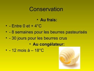 18
Conservation
• Au frais:
• - Entre 0 et + 4°C
• - 8 semaines pour les beurres pasteurisés
• - 30 jours pour les beurres crus
• Au congélateur:
• - 12 mois à – 18°C
 