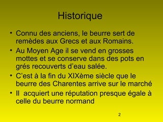 2
Historique
• Connu des anciens, le beurre sert de
remèdes aux Grecs et aux Romains.
• Au Moyen Age il se vend en grosses
mottes et se conserve dans des pots en
grés recouverts d’eau salée.
• C’est à la fin du XIXème siècle que le
beurre des Charentes arrive sur le marché
• Il acquiert une réputation presque égale à
celle du beurre normand
 
