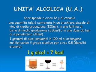 UNITA’ ALCOLICA (U.A.)   Corrisponde a circa 12 g di etanolo    una quantità tale è contenuta in un bicchiere piccolo di vino di media gradazione (125ml), in una lattina di birra di media gradazione (330ml) o in una dose da bar di superalcolico (40ml).    I grammi di alcol presenti in 100 ml si ottengono moltiplicando il grado alcolico per circa 0.8 (densità etanolo)1 g alcol = 7 kcal