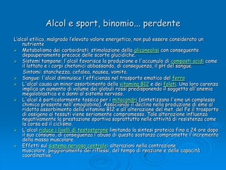 Alcol e sport, binomio... perdenteL’alcol etilico, malgrado l’elevato valore energetico, non può essere considerato un nutriente Metabolismo dei carboidrati: stimolazione della gliconeolisi con conseguente depauperamento precoce delle scorte glucidiche. Sistemi tampone: l'alcol favorisce la produzione e l'accumulo di composti acidi come il lattato e i corpi chetonici abbassando, di conseguenza, il pH del sangue.       Sintomi: stanchezza, cefalea, nausea, vomito.Sangue: l'alcol diminuisce l'efficienza nel trasporto ematico del ferroL'alcol causa un minor assorbimento della vitamina B12 e dei folati. Una loro carenza implica un aumento di volume dei globuli rossi predisponendo il soggetto all'anemia megaloblastica e a danni al sistema nervoso. L'alcol è particolarmente tossico per i mitocondri (sintetizzano l'eme un complesso chimico presente nell'emoglobina). Associando il declino nella produzione di eme al ridotto assorbimento della vitamina B12 e all'alterazione del met. del Fe il trasporto di ossigeno ai tessuti viene seriamente compromesso. Tale alterazione influenza negativamente la prestazione sportiva soprattutto nelle attività di resistenza come la corsa ed il ciclismo. L'alcol riduce i livelli di testosterone limitando la sintesi proteica fino a 24 ore dopo il suo consumo, di conseguenza l'abuso di questa sostanza compromette l'incremento della massa muscolare.Effetti sul sistema nervoso centrale: alterazioni nella contrazione muscolare, peggioramento dei riflessi, del tempo di reazione e delle capacità coordinative. 