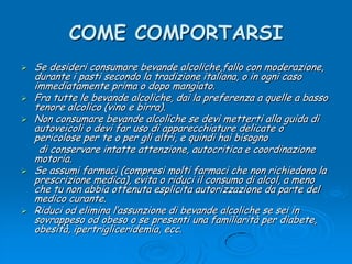 COME COMPORTARSISe desideri consumare bevande alcoliche,fallo con moderazione, durante i pasti secondo la tradizione italiana, o in ogni caso immediatamente prima o dopo mangiato.Fra tutte le bevande alcoliche, dai la preferenza a quelle a basso tenore alcolico (vino e birra).Non consumare bevande alcoliche se devi metterti alla guida di autoveicoli o devi far uso di apparecchiature delicate o pericolose per te o per gli altri, e quindi hai bisogno      di conservare intatte attenzione, autocritica e coordinazione motoria.Se assumi farmaci (compresi molti farmaci che non richiedono la prescrizione medica), evita o riduci il consumo di alcol, a meno che tu non abbia ottenuta esplicita autorizzazione da parte del medico curante.Riduci od elimina l’assunzione di bevande alcoliche se sei in sovrappeso od obeso o se presenti una familiarità per diabete, obesità, ipertrigliceridemia, ecc.