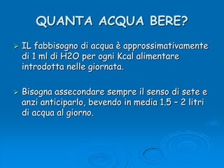 QUANTA ACQUA BERE?IL fabbisogno di acqua è approssimativamente di 1 ml di H2O per ogni Kcal alimentare introdotta nelle giornata.Bisogna assecondare sempre il senso di sete e anzi anticiparlo, bevendo in media 1.5 – 2 litri di acqua al giorno.