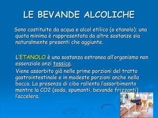 LE BEVANDE ALCOLICHE   Sono costituite da acqua e alcol etilico (o etanolo); una quota minima è rappresentata da altre sostanze sia naturalmente presenti che aggiunte.    L’ETANOLO è una sostanza estranea all’organismo non essenziale anzi tossica.    Viene assorbito già nelle prime porzioni del tratto gastrointestinale e in modeste porzioni anche nella bocca. La presenza di cibo rallenta l’assorbimento mentre la CO2 (soda, spumanti, bevande frizzanti) l’accelera.