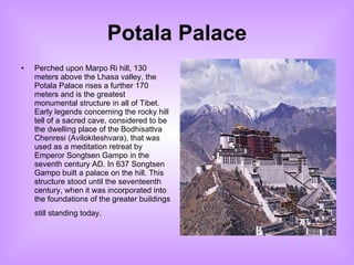 Potala Palace Perched upon Marpo Ri hill, 130 meters above the Lhasa valley, the Potala Palace rises a further 170 meters and is the greatest monumental structure in all of Tibet. Early legends concerning the rocky hill tell of a sacred cave, considered to be the dwelling place of the Bodhisattva Chenresi (Avilokiteshvara), that was used as a meditation retreat by Emperor Songtsen Gampo in the seventh century AD. In 637 Songtsen Gampo built a palace on the hill. This structure stood until the seventeenth century, when it was incorporated into the foundations of the greater buildings still standing today.   