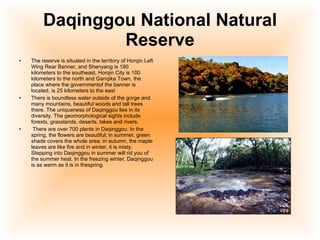 Daqinggou National Natural Reserve The reserve is situated in the territory of Horqin Left Wing Rear Banner, and Shenyang is 190 kilometers to the southeast, Horqin City is 100 kilometers to the north and Ganqika Town, the place where the governmentof the banner is located, is 25 kilometers to the east  There is boundless water outside of the gorge and many mountains, beautiful woods and tall trees there. The uniqueness of Daqinggou lies in its diversity. The geomorphological sights include forests, grasslands, deserts, lakes and rivers. There are over 700 plants in Daqinggou. In the spring, the flowers are beautiful; in summer, green shade covers the whole area; in autumn, the maple leaves are like fire and in winter, it is misty. Stepping into Daqinggou in summer will rid you of the summer heat. In the freezing winter, Daqinggou is as warm as it is in thespring.  