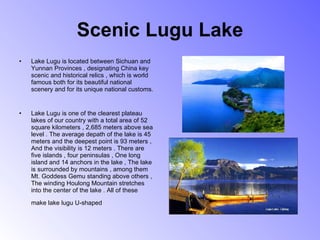 Scenic Lugu Lake Lake Lugu is located between Sichuan and Yunnan Provinces , designating China key scenic and historical relics , which is world famous both for its beautiful national scenery and for its unique national customs.       Lake Lugu is one of the clearest plateau lakes of our country with a total area of 52 square kilometers , 2,685 meters above sea level . The average depath of the lake is 45 meters and the deepest point is 93 meters , And the visibility is 12 meters . There are five islands , four peninsulas , One long island and 14 anchors in the lake , The lake is surrounded by mountains , among them Mt. Goddess Gemu standing above others , The winding Houlong Mountain stretches into the center of the lake . All of these make lake lugu U-shaped   