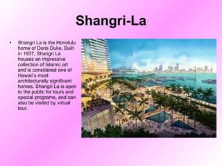 Shangri-La Shangri La is the Honolulu home of Doris Duke. Built in 1937, Shangri La houses an impressive collection of Islamic art and is considered one of Hawaii’s most architecturally significant homes. Shangri La is open to the public for tours and special programs, and can also be visited by virtual tour.  