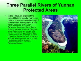 Three Parallel Rivers of Yunnan Protected Areas In the 1980s, an expert at the United Nations found a marvelous natural scene on a satellite map of the Northern Hemisphere. In the northwest area of Yunnan Province, there are three rivers flowing parallel from the Qinghai-Tibet Plateau to the south, but never converge. This is the 29th project of the World's Cultural and Natural Heritage in China, Three Parallel Rivers in Yunnan Protected Areas.  