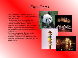 Fun Facts Giant pandas are a national treasure in China. There are about 1,600 pandas living in the wild today. The compass, paper, gunpowder, and printing are called the Four Greatest Ancient Chinese Inventions. Other Chinese inventions include fireworks and ice cream . In China, a person’s family name comes first, followed by the first name. There is no middle name. The three most popular Chinese family names are Li, Zhang, and Wang.  In ancient China, Chinese characters were written on animal bones, turtle shells, silk, or bamboo slices. 