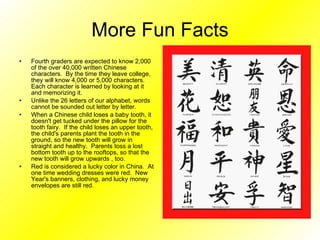 More Fun Facts Fourth graders are expected to know 2,000 of the over 40,000 written Chinese characters.  By the time they leave college, they will know 4,000 or 5,000 characters.  Each character is learned by looking at it and memorizing it.  Unlike the 26 letters of our alphabet, words cannot be sounded out letter by letter. When a Chinese child loses a baby tooth, it doesn't get tucked under the pillow for the tooth fairy.  If the child loses an upper tooth, the child's parents plant the tooth in the ground, so the new tooth will grow in straight and healthy.  Parents toss a lost bottom tooth up to the rooftops, so that the new tooth will grow upwards , too. Red is considered a lucky color in China.  At one time wedding dresses were red.  New Year's banners, clothing, and lucky money envelopes are still red.  