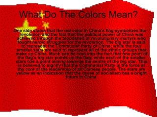 What Do The Colors Mean? One side states that the red color in China's flag symbolizes the revolution and the fact that the political power of China was achieved through the bloodshed of revolutionary martyrs who fought heroic struggles for the revolution. The big star is said to represent the Communist Party of China; while the four smaller stars are said to represent all of the ethnic groups that make up China. Much can be read into the fact that one point of the flag's big star points up the flag; while each of the smaller stars has a point aiming towards the centre of the big star. This is believed to signify that the Communist Party is the force at the core of the leadership of all Chinese people. The stars are yellow as an indication that the cause of socialism has a bright future in China   
