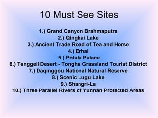 10 Must See Sites 1.) Grand Canyon Brahmaputra   2.) Qinghai Lake   3.) Ancient Trade Road of Tea and Horse   4.) Erhai   5.) Potala Palace 6.) Tenggeli Desert - Tonghu Grassland Tourist District   7.) Daqinggou National Natural Reserve   8.) Scenic Lugu Lake   9.) Shangri-La   10.) Three Parallel Rivers of Yunnan Protected Areas   