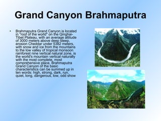 Grand Canyon Brahmaputra Brahmaputra Grand Canyon is located in "roof of the world" on the Qinghai-Tibet Plateau, with an average altitude of 3000 meters above deep steep, erosion Cheddar under 5382 meters, with snow and ice from the mountains to the low valley of tropical monsoon rainforest nine vertical natural zone, is the world's mountain vertical naturally with the most complete, most comprehensive place. Brahmaputra Grand Canyon of the basic characteristics can be summed up in ten words: high, strong, dark, run, quiet, long, dangerous, low, odd show  