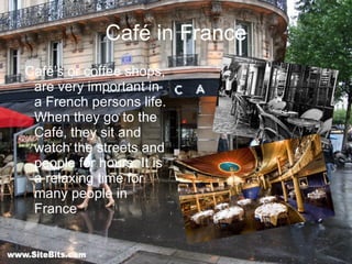 Café in France Café’s or coffee shops, are very important in a French persons life. When they go to the Café, they sit and watch the streets and people for hours. It is a relaxing time for many people in France 