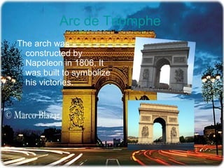 Arc de  Triomphe   The arch was constructed by Napoleon in 1806. It was built to symbolize his victories.  