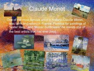 Claude Monet One of the most famous artist in history, Claude Monet, was born and raised in France. Famous for paintings of “water lilies,” and “Monet Sunflowers” he stands one of the best artists that has ever lived.   