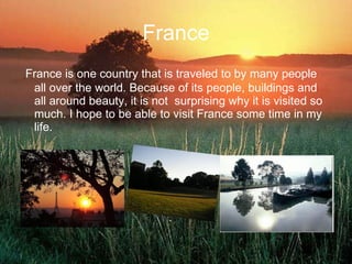 France France is one country that is traveled to by many people all over the world. Because of its people, buildings and all around beauty, it is not  surprising why it is visited so much. I hope to be able to visit France some time in my life.  