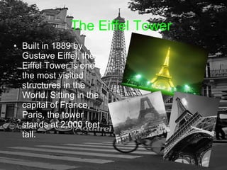 The Eiffel Tower Built in 1889 by Gustave Eiffel, the Eiffel Tower is one of the most visited structures in the World. Sitting in the capital of France, Paris, the tower stands at 2,000 feet tall.  