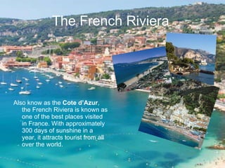 The French Riviera   Also know as the  Cote d’Azur , the French Riviera is known as one of the best places visited in France. With approximately 300 days of sunshine in a year, it attracts tourist from all over the world. 