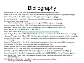 Bibliography
Portugal. Web. 10 Dec. 2009. <http://europa.eu/abc/maps/images/members/portugal.gif>.
Lisban. Web. 23 Nov. 2009. <http://www.alumnae.mtholyoke.edu/programs/lifelong/travel/portugal/portugal01.jpg>.
Portugal pics. Web. 10 Dec. 2009. <http://www.afinsaportugal.com/images/portugal.jpg>.
Portugal today. Web. 10 Dec. 2009. <http://www.destination360.com/europe/portugal/portugal-
Portugal pictures. Web. 10 Dec. 2009.
     <http://www.transitionsabroad.com/publications/magazine/0503/portugal_homestays.jpg>.
Coimbra portugal. Web. 10 Dec. 2009. <http://www.propertyswap.ie/uploads/Image/portugal.jpg>.
Beaches of Portugal. Web. 11 Dec. 2009. <http://www.pliink.com/mt/marxy/archives/portugal2.jpg>.
Porto. Web. 11 Dec. 2009. <Porto. Web. 23 Nov. 2009. .>.
Braga. Web. 11 Dec. 2009. http://www.worldwidehomestay.com/res/default/portugal1.jpg
Sinta Portugal. Web. 11 Dec. 2009. <http://media-cdn.tripadvisor.com/media/photo-s/01/0e/76/61/sintra-portugal.jpg>.
 Casltes of Portugal. Web. 11 Dec. 2009. <http://www.geographicguide.net/europe/portugal/pictures/belem-portugal.jpg>.
Portugal's Beaches. Web. 11 Dec. 2009. <http://www.rhinocarhire.com/images/CountryImages/400x500/Portugal-
     Rocks.jpg>.
Resorts of Portugal. Web. 11 Dec. 2009. <http://portugalholidayspictures.files.wordpress.com/2008/04/braga.jpg>.
Portugal. Web. 11 Dec. 2009. <http://european-union.ca/images/portugal.jpg>.
Cities of portugal. Web. 2009. <http://seeportugal.org/wp-content/uploads/2008/03/coimbra-1jp.jpeg>.
Portugal. Web. 11 Dec. 2009. <http://www.timswineblog.com/~ASSETS/IMG/upload/porto.jpg>.
Cities of portugal. Web. 11 Dec. 2009. <http://seeportugal.org/wp-content/uploads/2008/03/coimbra-1jp.jpeg>.
Portugal pics. Web. 11 Dec. 2009. <http://people.ucsc.edu/~aylara/WEBSITE2/600px-Flag_of_Portugal.svg.png>.
PORTUGAL. Web. 11 Dec. 2009. <http://www.dishbase.com/recipe_images/large/portuguese-grilled-sardines-
   12056020821.jpg>.
PORTUGAL SOCCER. Web. 11 Dec. 2009. <http://www.livesoccertv.com/world-cup-
   2006/images/teams/medium/POR.jpg>.
 