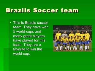 Brazils Soccer team This is Brazils soccer team. They have won 5 world cups and many great players have played for this team. They are a favorite to win the world cup. 