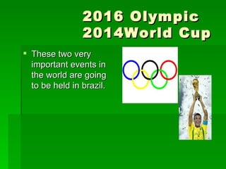 2016 Olympic   2014World Cup  These two very important events in the world are going to be held in brazil.  