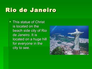 Rio de Janeiro  This statue of Christ is located on the beach side city of Rio de Janeiro. It is located on a huge hill for everyone in the city to see.  
