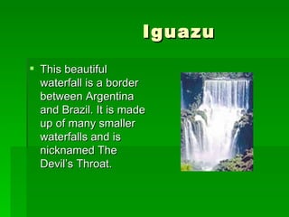 Iguazu  This beautiful waterfall is a border between Argentina and Brazil. It is made up of many smaller waterfalls and is nicknamed The Devil’s Throat. 