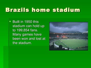 Brazils home stadium  Built in 1950 this stadium can hold up to 199,854 fans. Many games have been won and lost at the stadium. 
