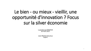 Le bien - ou mieux - vieillir, une
opportunité d'innovation ? Focus
sur la silver économie
Luxembourg CREATIVE
30 mars 2017
Jean-Michel Lheureux
Expert
1
 